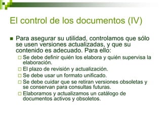 El control de los documentos (IV)
 Para asegurar su utilidad, controlamos que sólo
se usen versiones actualizadas, y que su
contenido es adecuado. Para ello:
 Se debe definir quién los elabora y quién supervisa la
elaboración.
 El plazo de revisión y actualización.
 Se debe usar un formato unificado.
 Se debe cuidar que se retiran versiones obsoletas y
se conservan para consultas futuras.
 Elaboramos y actualizamos un catálogo de
documentos activos y obsoletos.
 