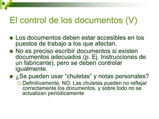 El control de los documentos (V)
 Los documentos deben estar accesibles en los
puestos de trabajo a los que afectan.
 No es preciso escribir documentos si existen
documentos adecuados (p. Ej. Instrucciones de
un fabricante), pero se deben controlar
igualmente.
 ¿Se pueden usar “chuletas” y notas personales?
 Definitivamente, NO. Las chuletas pueden no reflejar
correctamente los documentos, y sobre todo no se
actualizan periódicamente
 