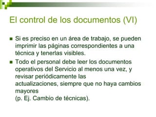 El control de los documentos (VI)
 Si es preciso en un área de trabajo, se pueden
imprimir las páginas correspondientes a una
técnica y tenerlas visibles.
 Todo el personal debe leer los documentos
operativos del Servicio al menos una vez, y
revisar periódicamente las
actualizaciones, siempre que no haya cambios
mayores
(p. Ej. Cambio de técnicas).
 