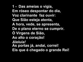 1 - Das ameias o vigia,
Em róseo despontar do dia,
Voz clarinante faz ouvir:
Que Sião esteja atenta,
A hora, vede, se apresenta,
De o plano eterno se cumprir.
Ó Virgens de Sião,
Ao alto o coração!
Aleluia!
Às portas já, andai, correi!
Eis que é chegado o grande Rei!
 