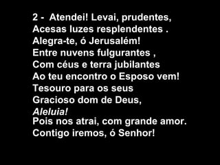 2 - Atendei! Levai, prudentes,
Acesas luzes resplendentes .
Alegra-te, ó Jerusalém!
Entre nuvens fulgurantes ,
Com céus e terra jubilantes
Ao teu encontro o Esposo vem!
Tesouro para os seus
Gracioso dom de Deus,
Aleluia!
Pois nos atrai, com grande amor.
Contigo iremos, ó Senhor!
 