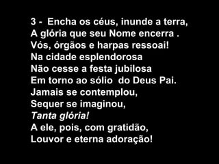 3 - Encha os céus, inunde a terra,
A glória que seu Nome encerra .
Vós, órgãos e harpas ressoai!
Na cidade esplendorosa
Não cesse a festa jubilosa
Em torno ao sólio do Deus Pai.
Jamais se contemplou,
Sequer se imaginou,
Tanta glória!
A ele, pois, com gratidão,
Louvor e eterna adoração!
 