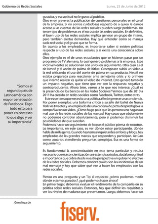 Gobierno de Redes Sociales                                                   Lunes, 25 de Junio de 2012

                             gustaba, y esa actitud no le gusto al publico.
                             Otro error grave es la publicacion de cuestiones personales en el canal
                             de la empresa. Si no somos cuidadosos respecto de a quien le damos
                             acceso a las cuentas de las redes sociales pueden surgir problemas. Un
                             tercer tipo de problemas es el no uso de las redes sociales. En definitiva,
                             el buen uso de las redes sociales implica generar un grupo de interes,
                             pero tambien ciertas demandas. Hay que entender como se maneja
                             cada red social y el grupo que se forma.
                             En cuanto a los empleados, es importarse saber si existen politicas
                             respecto al uso de las redes sociales, y si existe una consciencia sobre
                             ellas.
                             Otro ejemplo es el de unos estudiantes que se hicieron pasar por un
                             programa de TV alemana, lo cual genero problemas a la empresa. Esos
                             inconvenientes se solucionan con un buen seguimiento. Otra caso es el
                             de Nestlé y el aceite de palma de Kitkat. Greenpeace subió un video a
                             la red criticando el uso del aceite de palma en su producto. Nestlé no
                             estaba preparada para reaccionar ante semejante crisis y lo primero
                             que intentó realizar es quitar el video de internet. Esto generó también
                             un impacto negativo, que tiene que ver con la respuesta negativa y
         “Somos el           contraproducente. Ahora bien, vamos a lo que nos interesa: ¿Cuál es
  segundo país de            la presencia de los bancos en las Redes Sociales? Vemos que de 2010 a
Latinoamérica con            2011 ha crecido en redes sociales como Facebook, Twitter, entre otras.
mayor penetración              Este es un tema que necesita una política a fin de generar una conciencia.
de Facebook. Digo            Por poner ejemplos: una bailarina criticó a su jefe del ballet de Nueva
                             York vía tweeter y un empleado de una cadena de pizza desprestigió a la
    todo esto para           compañia con un video. ¿Cómo hago para que las personas no hagan un
poner en contexto            mal uso de las redes sociales de las marcas? Hay cosas que obviamente
  lo que digo y ver          no podemos controlar absolutamente, pero sí podemos disminuir las
   su importancia”.          posibilidades de que sucedan.
                             Podemos hacer un seguimiento de lo que el público piensa de nosotros.
                             Lo importante, en este caso, es ver dónde estoy participando, dónde
                             habla de mí la gente. Cuando hay temas inquietantes en foros y blogs, hay
                             empleados de las grandes marcas que responden y participan. Actúan
                             como usuarios atendiendo preguntas complejas. Esa es una forma de
                             seguimiento.

                             Es fundamental la concientización en este tema particular y resulta
                             necesario que esa concientización sea extensiva a todos, dada la magnitud
                             e importancia que cobra desde nuestra perspectiva un gobierno efectivo
                             de las redes sociales. Debemos conocer cuáles son las incidencias de un
                             mal mensaje y hay que saber qué van a hacer los empleados con las
                             redes sociales.

                             Pienso en una pregunta y un Tip al respecto: ¿cómo podemos medir
                             dónde estamos parados? ¿qué podemos hacer ahora?
                             En primer lugar, debemos evaluar el rendimiento de la compañia en su
                             política sobre redes sociales. Entonces, hay que definir los requisitos y
                             ver los niveles de madurez que presentamos. Luego, debemos hacer un


       Gentileza de
 