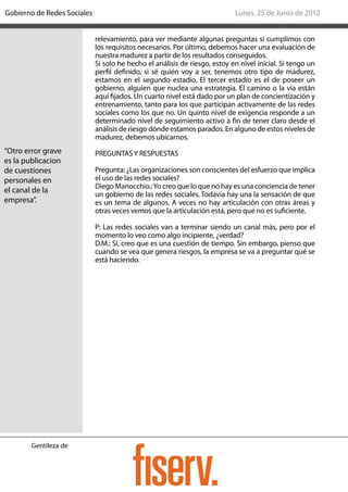 Gobierno de Redes Sociales                                                  Lunes, 25 de Junio de 2012


                             relevamiento, para ver mediante algunas preguntas si cumplimos con
                             los requisitos necesarios. Por último, debemos hacer una evaluación de
                             nuestra madurez a partir de los resultados conseguidos.
                             Si solo he hecho el análisis de riesgo, estoy en nivel inicial. Si tengo un
                             perfil definido, si sé quién voy a ser, tenemos otro tipo de madurez,
                             estamos en el segundo estadío. El tercer estadío es el de poseer un
                             gobierno, alguien que nuclea una estrategia. El camino o la vía están
                             aquí fijados. Un cuarto nivel está dado por un plan de concientización y
                             entrenamiento, tanto para los que participan activamente de las redes
                             sociales como los que no. Un quinto nivel de exigencia responde a un
                             determinado nivel de seguimiento activo a fin de tener claro desde el
                             análisis de riesgo dónde estamos parados. En alguno de estos niveles de
                             madurez, debemos ubicarnos.
“Otro error grave            PREGUNTAS Y RESPUESTAS
es la publicacion
de cuestiones                Pregunta: ¿Las organizaciones son conscientes del esfuerzo que implica
personales en                el uso de las redes sociales?
                             Diego Manocchio.: Yo creo que lo que no hay es una conciencia de tener
el canal de la               un gobierno de las redes sociales. Todavía hay una la sensación de que
empresa”.                    es un tema de algunos. A veces no hay articulación con otras áreas y
                             otras veces vemos que la articulación está, pero que no es suficiente.

                             P: Las redes sociales van a terminar siendo un canal más, pero por el
                             momento lo veo como algo incipiente, ¿verdad?
                             D.M.: Sí, creo que es una cuestión de tiempo. Sin embargo, pienso que
                             cuando se vea que genera riesgos, la empresa se va a preguntar qué se
                             está haciendo.




        Gentileza de
 