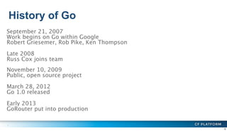 History of Go
6
September 21, 2007
Work begins on Go within Google
Robert Griesemer, Rob Pike, Ken Thompson
Late 2008
Russ...