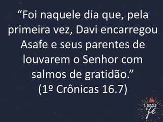 “Foi naquele dia que, pela
primeira vez, Davi encarregou
Asafe e seus parentes de
louvarem o Senhor com
salmos de gratidão...