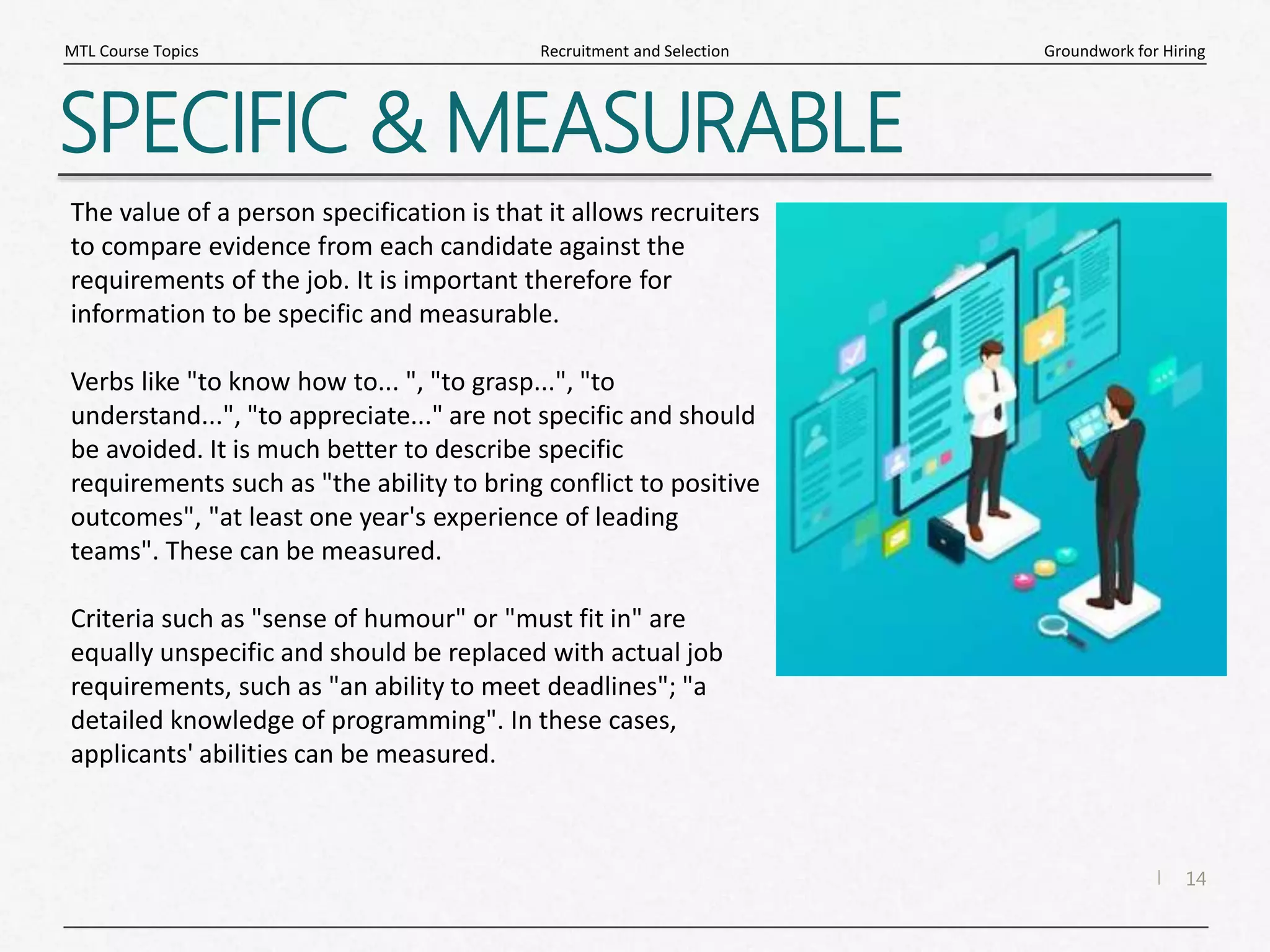14
|
Groundwork for Hiring
Recruitment and Selection
MTL Course Topics
SPECIFIC & MEASURABLE
The value of a person specification is that it allows recruiters
to compare evidence from each candidate against the
requirements of the job. It is important therefore for
information to be specific and measurable.
Verbs like "to know how to... ", "to grasp...", "to
understand...", "to appreciate..." are not specific and should
be avoided. It is much better to describe specific
requirements such as "the ability to bring conflict to positive
outcomes", "at least one year's experience of leading
teams". These can be measured.
Criteria such as "sense of humour" or "must fit in" are
equally unspecific and should be replaced with actual job
requirements, such as "an ability to meet deadlines"; "a
detailed knowledge of programming". In these cases,
applicants' abilities can be measured.
 