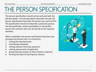 10
|
Groundwork for Hiring
Recruitment and Selection
MTL Course Topics
THE PERSON SPECIFICATION
The person specification should not be confused with the
job description. The job description describes the job; the
person specification describes the person you want to fill it.
The specification should not describe a particular person,
the last postholder, similar postholders or the perfect
person but someone who can do the job to the required
standard.
When completed, the person specification becomes your
principal recruitment tool. It is central to...
1. writing the advertisement
2. shortlisting candidates
3. writing relevant interview questions
4. making assessments of applicants
5. giving interview panels an idea of what is required
6. forming the basis of training new starters.
 