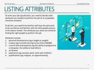 11
|
Groundwork for Hiring
Recruitment and Selection
MTL Course Topics
LISTING ATTRIBUTES
To write your job specification, you need to decide what
attributes are needed to perform the job to an acceptable
minimum standard.
To do this, you need to be familiar with how the job needs
to be carried out and familiar with the skills people possess
in the labour market. The attributes you select are aimed at
finding the right people to perform the job.
Attributes include:
1. personal characteristics (eg a height or weight)
2. a status (eg currently earning no less than £30,000)
3. a set of skills and expertise (eg the ability to programme
a computer; the ability to lead others)
4. an IQ level
5. experience (eg overseas work; work with children)
6. qualifications (eg a degree, an apprenticeship).
 