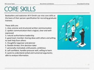 13
|
Groundwork for Hiring
Recruitment and Selection
MTL Course Topics
CORE SKILLS
Booksellers and stationers W H Smith use nine core skills as
the basis of their person specification for recruiting graduate
trainees.
These skills are:
1. clear, precise and structured written communication
2. spoken communication that is logical, clear and well-
expressed
3. natural authoritative leadership
4. good team member sharing ideas with others and willing
to seek help from others
5. thoughtful organizer and planner
6. flexible thinker, firm decision-taker
7. personally motivated, enthusiastic, ambitious
8. self-confident, handles pressure well, willing to learn
9. quick to understand verbal and numerical arguments;
able to analyse information.
 