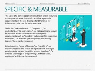 14
|
Groundwork for Hiring
Recruitment and Selection
MTL Course Topics
SPECIFIC & MEASURABLE
The value of a person specification is that it allows recruiters
to compare evidence from each candidate against the
requirements of the job. It is important therefore for
information to be specific and measurable.
Verbs like "to know how to... ", "to grasp...", "to
understand...", "to appreciate..." are not specific and should
be avoided. It is much better to describe specific
requirements such as "the ability to bring conflict to positive
outcomes", "at least one year's experience of leading
teams". These can be measured.
Criteria such as "sense of humour" or "must fit in" are
equally unspecific and should be replaced with actual job
requirements, such as "an ability to meet deadlines"; "a
detailed knowledge of programming". In these cases,
applicants' abilities can be measured.
 