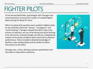 15
|
Groundwork for Hiring
Recruitment and Selection
MTL Course Topics
FIGHTER PILOTS
In the Second World War, psychologist John Flanagan was
commissioned to increase the number of suitable fighter
pilots joining the Royal Air Force.
When he asked what qualities were needed in fighter pilots
he was told they had to be "daring", "courageous" and
"quick-thinking". Flanagan realised this didn't help in the
process of selection; we can all be daring and quick thinking
if we want to be. Instead Flanagan carried out a detailed job
analysis of the duties of fighter pilots which led to effective
performance. These included a detailed knowledge of
Spitfires, map-reading ability and the ability to follow
instructions to the letter.
Flanagan was, in fact, devising a person specification and
thus able to make better selections.
 