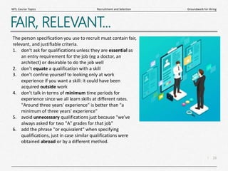 16
|
Groundwork for Hiring
Recruitment and Selection
MTL Course Topics
FAIR, RELEVANT...
The person specification you use to recruit must contain fair,
relevant, and justifiable criteria.
1. don't ask for qualifications unless they are essential as
an entry requirement for the job (eg a doctor, an
architect) or desirable to do the job well
2. don't equate a qualification with a skill
3. don't confine yourself to looking only at work
experience if you want a skill: it could have been
acquired outside work
4. don't talk in terms of minimum time periods for
experience since we all learn skills at different rates.
"Around three years' experience" is better than "a
minimum of three years' experience"
5. avoid unnecessary qualifications just because "we've
always asked for two "A" grades for that job"
6. add the phrase "or equivalent" when specifying
qualifications, just in case similar qualifications were
obtained abroad or by a different method.
 