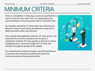 17
|
Groundwork for Hiring
Recruitment and Selection
MTL Course Topics
MINIMUM CRITERIA
There is a temptation in drawing up a person specification to
ask for more than you need. This, it is argued, gives you
more flexibility to move the person later on into other jobs.
For example, specifying "A" levels when you want manual
labourers may suit your future development needs but is
likely to be both unfair and unfruitful.
If you specify that applicants need two "O" level passes, this
should be the minimum needed to do the job to a
satisfactory standard. Or if you specify, as they do in certain
firefighting units, a minimum height of 5' 6" then that
should be enough for people to be suitable.
It is tantamount to unfairness to give unjustified preference
to someone who possesses qualifications above the
minimum purely on those grounds alone.
 