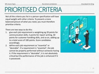 19
|
Groundwork for Hiring
Recruitment and Selection
MTL Course Topics
PRIORITISED CRITERIA
Not all the criteria you list in a person specification will have
equal weight with other criteria. To present a more
balanced picture of what you need, you must therefore
prioritise criteria.
There are two ways to do this:
1. give each job requirement a weighting eg 20 points for
communication skills, 5 points for report writing, 30
points for customer handling skills, and so on, adding up
to a total score of 100 points. Score candidates
accordingly.
2. define each job requirement as "essential" or
"desirable". If a requirement is "essential", the job
cannot be properly performed without someone having
it. If the requirement is "desirable", it is not absolutely
critical but the performance of the job is enhanced if it
is possessed.
 