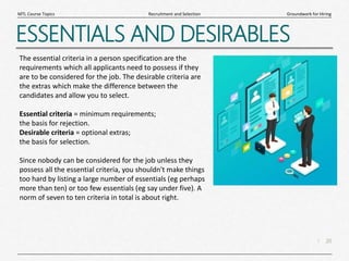20
|
Groundwork for Hiring
Recruitment and Selection
MTL Course Topics
ESSENTIALS AND DESIRABLES
The essential criteria in a person specification are the
requirements which all applicants need to possess if they
are to be considered for the job. The desirable criteria are
the extras which make the difference between the
candidates and allow you to select.
Essential criteria = minimum requirements;
the basis for rejection.
Desirable criteria = optional extras;
the basis for selection.
Since nobody can be considered for the job unless they
possess all the essential criteria, you shouldn't make things
too hard by listing a large number of essentials (eg perhaps
more than ten) or too few essentials (eg say under five). A
norm of seven to ten criteria in total is about right.
 
