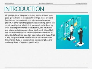 4
|
Groundwork for Hiring
Recruitment and Selection
MTL Course Topics
INTRODUCTION
All good projects, like good buildings and structures, need
good groundwork. In the case of buildings, these are solid
foundations. In the case of a recruitment and selection
project, it is the work that goes into establishing, before the
recruitment begins, what job, if any, needs to be done, to
what level of performance and outcomes, and what skills
and attainments the person doing it will need. It is unlikely
that such information can be obtained without the use of
some kind of analysis, based on observation and study. That
is why the groundwork for effective recruitment requires
the detailed study of a job analysis, a job description and
the laying down of a person specification.
 
