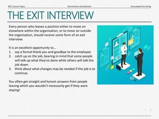 5
|
Groundwork for Hiring
Recruitment and Selection
MTL Course Topics
THE EXIT INTERVIEW
Every person who leaves a position either to move on
elsewhere within the organisation, or to move on outside
the organisation, should receive some form of an exit
interview.
It is an excellent opportunity to...
1. say a formal thank you and goodbye to the employee
2. catch up on the job, bearing in mind that some people
will talk up what they've done while others will talk the
job down
3. think about what changes may be needed if the job is to
continue.
You often get straight and honest answers from people
leaving which you wouldn't necessarily get if they were
staying!
 