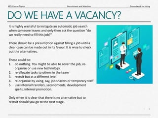 6
|
Groundwork for Hiring
Recruitment and Selection
MTL Course Topics
DO WE HAVE A VACANCY?
It is highly wasteful to instigate an automatic job search
when someone leaves and only then ask the question "do
we really need to fill this job?"
There should be a presumption against filling a job until a
clear case can be made out in its favour. It is wise to check
out the alternatives.
These could be:
1. do nothing. You might be able to cover the job, re-
organise or use new technology.
2. re-allocate tasks to others in the team
3. recruit but at a different level
4. re-organise by using, say, job sharers or temporary staff
5. use internal transfers, secondments, development
spells, internal promotion.
Only when it is clear that there is no alternative but to
recruit should you go to the next stage.
 