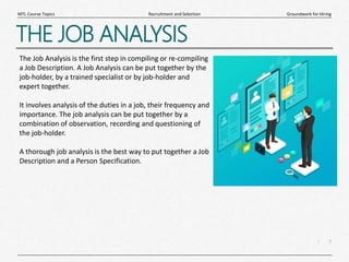 7
|
Groundwork for Hiring
Recruitment and Selection
MTL Course Topics
THE JOB ANALYSIS
The Job Analysis is the first step in compiling or re-compiling
a Job Description. A Job Analysis can be put together by the
job-holder, by a trained specialist or by job-holder and
expert together.
It involves analysis of the duties in a job, their frequency and
importance. The job analysis can be put together by a
combination of observation, recording and questioning of
the job-holder.
A thorough job analysis is the best way to put together a Job
Description and a Person Specification.
 