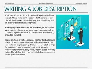 8
|
Groundwork for Hiring
Recruitment and Selection
MTL Course Topics
WRITING A JOB DESCRIPTION
A job description is a list of duties which a person performs
in a job. These duties can be observed at first hand as part
of a Job Analysis exercise or they may be the duties agreed
on paper with individuals and groups.
Nothing important should be left out of the job description.
Where duties might change, some covering phrase such as
"duties as agreed from time to time with the team leader",
should be included.
Job descriptions are often designed to show the background
to the job, reporting relationships and the purpose of the
job. Skills can be grouped together under separate headings,
for example, "communications", or listed in order of
frequency, for example, daily duties, weekly duties, monthly
duties. The job description can be included in the send-outs
which applicants receive.
 