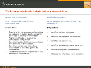 25© Gesfor
Tip 4: Lee productos de trabajo típicos y sub-prácticas
Gestión de la Configuración
SP 1.1 IDENTIFICAR ELEMENTOS DE
CONFIGURACIÓN
Subprácticas
 Seleccionar los elementos de configuración y
los productos de trabajo que los componen
basándose en criterios documentados.
 Asignar identificadores únicos a los
elementos de configuración.
 Especificar las características importantes de
cada elemento de configuración.
 Especificar cuándo cada elemento de
configuración se pone bajo gestión de
configuración.
 Identificar al propietario responsable de cada
elemento de configuración.
Planificación de proyecto
SP 2.1 ESTABLECER EL PRESUPUESTO Y EL
CALENDARIO
Subprácticas
 Identificar los hitos principales.
 Identificar los supuestos del calendario.
 Identificar las restricciones.
 Identificar las dependencias de las tareas.
 Definir el presupuesto y el calendario.
 Establecer los criterios de acción correctiva.
 