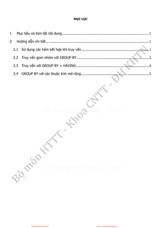 MỤC LỤC
1 Mục tiêu và tóm tắt nội dung..........................................................................................................................1
2 Hướng dẫn chi tiết.................................................................................................................................................1
2.1 Sử dụng các hàm kết hợp khi truy vấn...............................................................................................1
2.2 Truy vấn gom nhóm với GROUP BY......................................................................................................2
2.3 Truy vấn với GROUP BY + HAVING ......................................................................................................4
2.4 GROUP BY với các thuộc tính mở rộng ...............................................................................................5
CuuDuongThanCong.com https://fb.com/tailieudientucntt
 