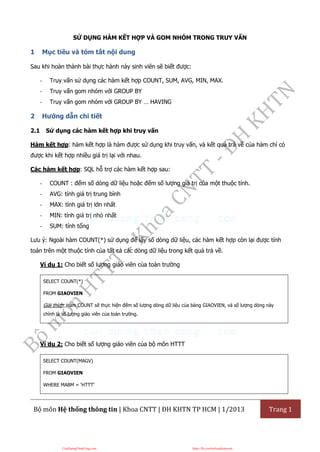 Bộ môn Hệ thống thông tin | Khoa CNTT | ĐH KHTN TP HCM | 1/2013 Trang 1
SỬ DỤNG HÀM KẾT HỢP VÀ GOM NHÓM TRONG TRUY VẤN
1 Mục tiêu và tóm tắt nội dung
Sau khi hoàn thành bài thực hành này sinh viên sẽ biết được:
- Truy vấn sử dụng các hàm kết hợp COUNT, SUM, AVG, MIN, MAX.
- Truy vấn gom nhóm với GROUP BY
- Truy vấn gom nhóm với GROUP BY … HAVING
2 Hướng dẫn chi tiết
2.1 Sử dụng các hàm kết hợp khi truy vấn
Hàm kết hợp: hàm kết hợp là hàm được sử dụng khi truy vấn, và kết quả trả về của hàm chỉ có
được khi kết hợp nhiều giá trị lại với nhau.
Các hàm kết hợp: SQL hỗ trợ các hàm kết hợp sau:
- COUNT : đếm số dòng dữ liệu hoặc đếm số lượng giá trị của một thuộc tính.
- AVG: tính giá trị trung bình
- MAX: tính giá trị lớn nhất
- MIN: tính giá trị nhỏ nhất
- SUM: tính tổng
Lưu ý: Ngoài hàm COUNT(*) sử dụng để lấy số dòng dữ liệu, các hàm kết hợp còn lại được tính
toán trên một thuộc tính của tất cả các dòng dữ liệu trong kết quả trả về.
Ví dụ 1: Cho biết số lượng giáo viên của toàn trường
SELECT COUNT(*)
FROM GIAOVIEN
Giải thích: Hàm COUNT sẽ thực hiện đếm số lượng dòng dữ liệu của bảng GIAOVIEN, và số lượng dòng này
chính là số lượng giáo viên của toàn trường.
Ví dụ 2: Cho biết số lượng giáo viên của bộ môn HTTT
SELECT COUNT(MAGV)
FROM GIAOVIEN
WHERE MABM = ‘HTTT’
CuuDuongThanCong.com https://fb.com/tailieudientucntt
 