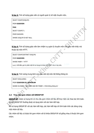 Ví dụ 3: Tính số lượng giáo viên có người quản lý về mặt chuyên môn.
SELECT COUNT(GVQLCM)
FROM GIAOVIEN
Hoặc
SELECT COUNT(*)
FROM GIAOVIEN
WHERE GVQLCM IS NOT NULL
Ví dụ 4: Tính số lượng giáo viên làm nhiệm vụ quản lý chuyên môn cho giáo viên khác mà
thuộc bộ môn HTTT.
SELECT COUNT(DISTINCT GVQLCM)
FROM GIAOVIEN
WHERE MABM = ‘HTTT’
Lưu ý: Để đếm giá trị phân biệt thì sử dụng từ khóa DISTINCT như ví dụ trên.
Ví dụ 5: Tính lương trung bình của giáo viên bộ môn Hệ thống thông tin
SELECT AVG(LUONG)
FROM GIAOVIEN GV, BOMON BM
WHERE GV.MABM = BM.MABM AND BM.TENBM = N‘Hệ thống thông tin’
2.2 Truy vấn gom nhóm với GROUP BY
GROUP BY: được sử dụng khi có nhu cầu gom nhóm dữ liệu để thực hiện các thao tác tính toán.
Do đó GROUP BY thường được sử dụng kèm với các hàm kết hợp.
Khi sử dụng GROUP BY với các hàm kết hợp, các hàm kết hợp chỉ tính toán trên các dòng cùng
một nhóm dữ liệu.
Các nhóm dữ liệu có được khi gom nhóm với từ khóa GROUP BY sẽ giống nhau ở thuộc tính gom
nhóm.
CuuDuongThanCong.com https://fb.com/tailieudientucntt
 