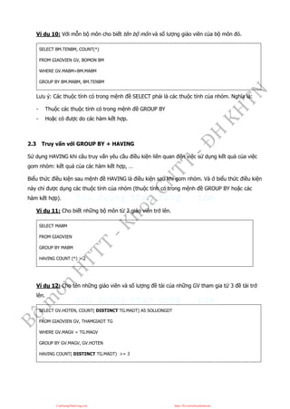 Ví dụ 10: Với mỗn bộ môn cho biết tên bộ môn và số lượng giáo viên của bộ môn đó.
SELECT BM.TENBM, COUNT(*)
FROM GIAOVIEN GV, BOMON BM
WHERE GV.MABM=BM.MABM
GROUP BY BM.MABM, BM.TENBM
Lưu ý: Các thuộc tính có trong mệnh đề SELECT phải là các thuộc tính của nhóm. Nghĩa là:
- Thuộc các thuộc tính có trong mệnh đề GROUP BY
- Hoặc có được do các hàm kết hợp.
2.3 Truy vấn với GROUP BY + HAVING
Sử dụng HAVING khi câu truy vấn yêu cầu điều kiện liên quan đến việc sử dụng kết quả của việc
gom nhóm: kết quả của các hàm kết hợp, …
Biểu thức điều kiện sau mệnh đề HAVING là điều kiện sau khi gom nhóm. Và ở biểu thức điều kiện
này chỉ được dụng các thuộc tính của nhóm (thuộc tính có trong mệnh đề GROUP BY hoặc các
hàm kết hợp).
Ví dụ 11: Cho biết những bộ môn từ 2 giáo viên trở lên.
SELECT MABM
FROM GIAOVIEN
GROUP BY MABM
HAVING COUNT (*) > 2
Ví dụ 12: Cho tên những giáo viên và số lượng đề tài của những GV tham gia từ 3 đề tài trở
lên.
SELECT GV.HOTEN, COUNT( DISTINCT TG.MADT) AS SOLUONGDT
FROM GIAOVIEN GV, THAMGIADT TG
WHERE GV.MAGV = TG.MAGV
GROUP BY GV.MAGV, GV.HOTEN
HAVING COUNT( DISTINCT TG.MADT) >= 3
CuuDuongThanCong.com https://fb.com/tailieudientucntt
 