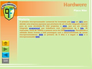 Placa Mãe

História
O primeiro microprocessador comercial foi inventado pela Intel em 1971 para
atender uma empresa japonesa que precisava de um circuito integrado especial
para as suas atividades.1A Intel projectou o 4004, que era um circuito
integrado programável que trabalhava com registradores de 4 bits, 46
instruções, clock de 740Khz e possuía cerca de 2300transistores. Percebendo a
utilidade desse invento a Intel prosseguiu com o desenvolvimento de novos
microprocessadores: 8008 (o primeiro de 8 bits) e a seguir o 8080 e o
microprocessador 8085.

SAIR

 