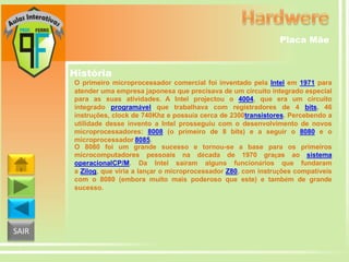 Placa Mãe

História
O primeiro microprocessador comercial foi inventado pela Intel em 1971 para
atender uma empresa japonesa que precisava de um circuito integrado especial
para as suas atividades. A Intel projectou o 4004, que era um circuito
integrado programável que trabalhava com registradores de 4 bits, 46
instruções, clock de 740Khz e possuía cerca de 2300transistores. Percebendo a
utilidade desse invento a Intel prosseguiu com o desenvolvimento de novos
microprocessadores: 8008 (o primeiro de 8 bits) e a seguir o 8080 e o
microprocessador 8085.
O 8080 foi um grande sucesso e tornou-se a base para os primeiros
microcomputadores pessoais na década de 1970 graças ao sistema
operacionalCP/M. Da Intel saíram alguns funcionários que fundaram
a Zilog, que viria a lançar o microprocessador Z80, com instruções compatíveis
com o 8080 (embora muito mais poderoso que este) e também de grande
sucesso.

SAIR

 