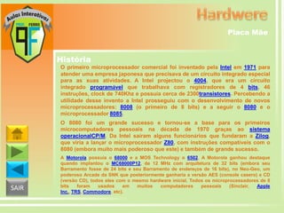 Placa Mãe

História
O primeiro microprocessador comercial foi inventado pela Intel em 1971 para
atender uma empresa japonesa que precisava de um circuito integrado especial
para as suas atividades. A Intel projectou o 4004, que era um circuito
integrado programável que trabalhava com registradores de 4 bits, 46
instruções, clock de 740Khz e possuía cerca de 2300transistores. Percebendo a
utilidade desse invento a Intel prosseguiu com o desenvolvimento de novos
microprocessadores: 8008 (o primeiro de 8 bits) e a seguir o 8080 e o
microprocessador 8085.
O 8080 foi um grande sucesso e tornou-se a base para os primeiros
microcomputadores pessoais na década de 1970 graças ao sistema
operacionalCP/M. Da Intel saíram alguns funcionários que fundaram a Zilog,
que viria a lançar o microprocessador Z80, com instruções compatíveis com o
8080 (embora muito mais poderoso que este) e também de grande sucesso.

SAIR

A Motorola possuía o 68000 e a MOS Technology o 6502. A Motorola ganhou destaque
quando implantou o MC68000P12, de 12 MHz com arquitetura de 32 bits (embora seu
Barramento fosse de 24 bits e seu Barramento de endereços de 16 bits), no Neo-Geo, um
poderoso Arcade da SNK que posteriormente ganharia a versão AES (console casero) e CD
(versão CD), todos eles com o mesmo hardware inicial. Todos os microprocessadores de 8
bits
foram
usados
em
muitos
computadores
pessoais
(Sinclair,
Apple
Inc., TRS, Commodore, etc).

 