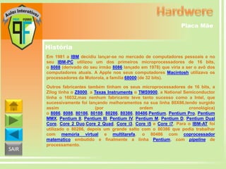 Placa Mãe

História
Em 1981 a IBM decidiu lançar-se no mercado de computadores pessoais e no
seu IBM-PC utilizou um dos primeiros microprocessadores de 16 bits,
o 8088 (derivado do seu irmão 8086 lançado em 1978) que viria a ser o avô dos
computadores atuais. A Apple nos seus computadores Macintosh utilizava os
processadores da Motorola, a família 68000 (de 32 bits).

SAIR

Outros fabricantes também tinham os seus microprocessadores de 16 bits, a
Zilog tinha o Z8000, a Texas Instruments o TMS9900, a National Semiconductor
tinha o 16032,mas nenhum fabricante teve tanto sucesso como a Intel, que
sucessivamente foi lançando melhoramentos na sua linha 80X86,tendo surgido
assim
(por
ordem
cronológica)
o 8086, 8088, 80186, 80188, 80286, 80386, 80486,Pentium, Pentium Pro, Pentium
MMX, Pentium II, Pentium III, Pentium IV, Pentium M, Pentium D, Pentium Dual
Core, Core 2 Duo,Core 2 Quad, Core i3, Core i5 e Core i7. Para o IBM-AT foi
utilizado o 80286, depois um grande salto com o 80386 que podia trabalhar
com memória virtual e multitarefa, o 80486 com coprocessador
matemático embutido e finalmente a linha Pentium, com pipeline de
processamento.

 