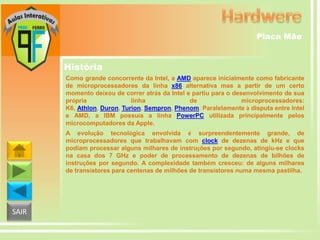 Placa Mãe

História
Como grande concorrente da Intel, a AMD aparece inicialmente como fabricante
de microprocessadores da linha x86 alternativa mas a partir de um certo
momento deixou de correr atrás da Intel e partiu para o desenvolvimento de sua
própria
linha
de
microprocessadores:
K6, Athlon, Duron, Turion, Sempron, Phenom. Paralelamente à disputa entre Intel
e AMD, a IBM possuía a linha PowerPC utilizada principalmente pelos
microcomputadores da Apple.
A evolução tecnológica envolvida é surpreendentemente grande, de
microprocessadores que trabalhavam com clock de dezenas de kHz e que
podiam processar alguns milhares de instruções por segundo, atingiu-se clocks
na casa dos 7 GHz e poder de processamento de dezenas de bilhões de
instruções por segundo. A complexidade também cresceu: de alguns milhares
de transístores para centenas de milhões de transístores numa mesma pastilha.

SAIR

 