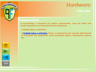 Placa Mãe

Componentes
O processador é composto por alguns componentes, cada um tendo uma
função específica no processamento dos programas.

•Unidade lógica e aritmética
A Unidade lógica e aritmética (ULA) é a responsável por executar efetivamente
as instruções dos programas, como instruções lógicas, matemáticas, desvio,
etc.

SAIR

 