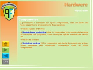 Placa Mãe

Componentes
O processador é composto por alguns componentes, cada um tendo uma
função específica no processamento dos programas.

•Unidade lógica e aritmética
A Unidade lógica e aritmética (ULA) é a responsável por executar efetivamente
as instruções dos programas, como instruções lógicas, matemáticas, desvio,
etc.

•Unidade de controle
A Unidade de controle (UC) é responsável pela tarefa de controle das ações a
serem realizadas pelo computador, comandando todos os outros
componentes.

SAIR

 