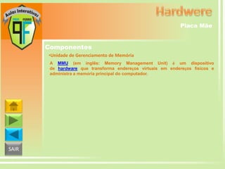 Placa Mãe

Componentes
•Unidade de Gerenciamento de Memória
A MMU (em inglês: Memory Management Unit) é um dispositivo
de hardware que transforma endereços virtuais em endereços físicos e
administra a memória principal do computador.

SAIR

 