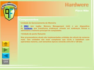Placa Mãe

Componentes
•Unidade de Gerenciamento de Memória
A MMU (em inglês: Memory Management Unit) é um dispositivo
de hardware que transforma endereços virtuais em endereços físicos e
administra a memória principal do computador.

•Unidade de ponto flutuante
Nos processadores atuais são implementadas unidades de cálculo de números
reais. Tais unidades são mais complexas que ULAs e trabalham com
operandos maiores, com tamanhos típicos variando entre 64 e 128 bits.

SAIR

 