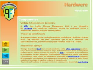 Placa Mãe

Componentes
•Unidade de Gerenciamento de Memória
A MMU (em inglês: Memory Management Unit) é um dispositivo
de hardware que transforma endereços virtuais em endereços físicos e
administra a memória principal do computador.

•Unidade de ponto flutuante
Nos processadores atuais são implementadas unidades de cálculo de números
reais. Tais unidades são mais complexas que ULAs e trabalham com
operandos maiores, com tamanhos típicos variando entre 64 e 128 bits.

•Frequência de operação

SAIR

O relógio do sistema (Clock) é um circuito oscilador a cristal (efeito piezoelétrico) que tem a
função de sincronizar e ditar a medida de tempo de transferência de dados no computador.
Esta freqüência é medida em ciclos por segundo, ou Hertz. A capacidade de processamento
do processador não está relacionada exclusivamente à frequência do relógio, mas também
a outros fatores como: largura dos barramentos, quantidade de memória cache, arquitetura
do processador, tecnologia de co-processamento, tecnologia de previsão de saltos (branch
prediction), tecnologia de pipeline, conjunto de instruções, etc.
O aumento da frequência de operação nominal do processador é denominado overclocking.

 