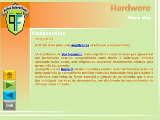 Placa Mãe

Componentes
•Arquitetura
Existem duas principais arquiteturas usadas em processadores:
•A arquitetura de Von Neumann. Esta arquitetura caracteriza-se por apresentar
um barramento externo compartilhado entre dados e endereços. Embora
apresente baixo custo, esta arquitetura apresenta desempenho limitado pelo
gargalo do barramento.
•A arquitetura de Harvard. Nesta arquitetura existem dois barramentos externos
independentes (e normalmente também memórias independentes) para dados e
endereços. Isto reduz de forma sensível o gargalo de barramento, que é uma
das principais barreiras de desempenho, em detrimento do encarecimento do
sistema como um todo.

SAIR

 