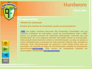 Placa Mãe

Componentes
•Modelos de computação
Existem dois modelos de computação usados em processadores:
•CISC (em inglês: Complex Instruction Set Computing, Computador com um
Conjunto Complexo de Instruções), usada em processadores Intel e AMD;
possui um grande conjunto de instruções (tipicamente centenas) que são
armazenadas em uma pequena memória não-volátil interna ao processador.
Cada posição desta memória contém as microinstruções, ou seja, os passos a
serem realizados para a execução de cada instrução. Quanto mais complexa a
instrução, mais microinstruções ela possuirá e mais tempo levará para ser
executada. Ao conjunto de todas as microinstruções contidas no processador
denominamosmicrocódigo. Esta técnica de computação baseada em
microcódigo é denominada microprogramação.

SAIR

 