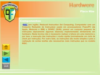 Placa Mãe

Componentes
•RISC (em inglês: Reduced Instruction Set Computing, Computador com um
Conjunto Reduzido de Instruções) usada em processadores PowerPC (da
Apple, Motorola e IBM) e SPARC (SUN); possui um conjunto pequeno de
instruções (tipicamente algumas dezenas) implementadas diretamente em
hardware. Nesta técnica não é necessário realizar a leitura em uma memória e,
por isso, a execução das instruções é muito rápida (normalmente um ciclo de
clock por instrução). Por outro lado, as instruções são muito simples e para a
realização de certas tarefas são necessárias mais instruções que no modelo
RISC.

SAIR

 