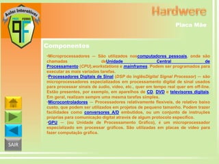Placa Mãe

Componentes
•Microprocessadores — São utilizados noscomputadores pessoais, onde são
chamadas
deUnidade
Central
de
Processamento (CPU),workstations e mainframes. Podem ser programados para
executar as mais variadas tarefas.
•Processadores Digitais de Sinal (DSP do inglêsDigital Signal Processor) — são
microprocessadores especializados em processamento digital de sinal usados
para processar sinais de áudio, vídeo, etc., quer em tempo real quer em off-line.
Estão presentes, por exemplo, em aparelhos de CD, DVD e televisores digitais.
Em geral, realizam sempre uma mesma tarefas simples.
•Microcontroladores — Processadores relativamente flexíveis, de relativo baixo
custo, que podem ser utilizados em projetos de pequeno tamanho. Podem trazer
facilidades como conversores A/D embutidos, ou um conjunto de instruções
próprias para comunicação digital através de algum protocolo específico.
•GPU — (ou Unidade de Processamento Gráfico), é um microprocessador
especializado em processar gráficos. São utilizadas em placas de vídeo para
fazer computação gráfica.

SAIR

 