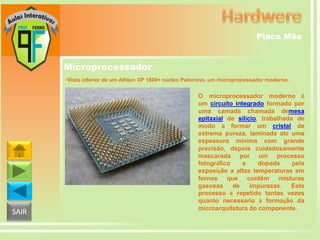 Placa Mãe

Microprocessador
•Vista inferior de um Athlon XP 1800+ núcleo Palomino, um microprocessador moderno.

SAIR

O microprocessador moderno é
um circuito integrado formado por
uma camada chamada demesa
epitaxial de silício, trabalhada de
modo a formar um cristal de
extrema pureza, laminada até uma
espessura mínima com grande
precisão, depois cuidadosamente
mascarada por um processo
fotográfico
e
dopada
pela
exposição a altas temperaturas em
fornos que contêm misturas
gasosas
de
impurezas.
Este
processo é repetido tantas vezes
quanto necessário à formação da
microarquitetura do componente.

 