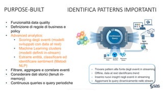Copyright © SAS Institute Inc. All rights reserved.
PURPOSE-BUILT IDENTIFICA PATTERNS IMPORTANTI
• Funzionalità data quality
• Definizione di regole di business e
policy
• Advanced analytics:
• Scoring degli eventi (modelli
sviluppati con data at rest)
• Machine Learning clusters
(modelli definiti in-stream)
• Estrarre entità, classificare ed
identificare sentiment (Metodi
NLP)
• Filtrare, aggregare e correlare eventi
• Considerare dati storici (tenuti in-
memory)
• Continuous queries o query periodiche
• Trovare pattern alla fonte degli eventi in streaming
• Offline, data at rest identificano trend
• Inserire nuovi insight negli eventi in streaming
• Aggiornare le query dinamicamente nello stream
 