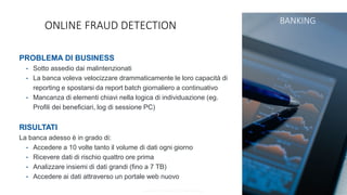 Copyright © SAS Institute Inc. All rights reserved.
ONLINE FRAUD DETECTION BANKING
PROBLEMA DI BUSINESS
• Sotto assedio dai malintenzionati
• La banca voleva velocizzare drammaticamente le loro capacità di
reporting e spostarsi da report batch giornaliero a continuativo
• Mancanza di elementi chiavi nella logica di individuazione (eg.
Profili dei beneficiari, log di sessione PC)
RISULTATI
La banca adesso è in grado di:
• Accedere a 10 volte tanto il volume di dati ogni giorno
• Ricevere dati di rischio quattro ore prima
• Analizzare insiemi di dati grandi (fino a 7 TB)
• Accedere ai dati attraverso un portale web nuovo
 