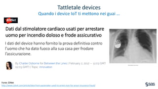 Copyright © SAS Institute Inc. All rights reserved.
Tattletale devices
Quando i device IoT ti mettono nei guai …
Dati dal stimolatore cardiaco usati per arrestare
uomo per incendio doloso e frode assicurativo
I dati del device hanno fornito la prova definitiva contro
l’uomo che ha dato fuoco alla sua casa per frodare
l’assicurazione.
Fonte: ZDNet
http://www.zdnet.com/article/data-from-pacemaker-used-to-arrest-man-for-arson-insurance-fraud/
 