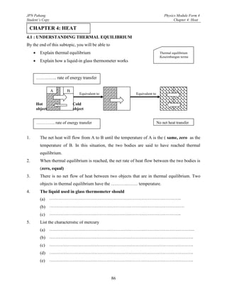 JPN Pahang                                                                         Physics Module Form 4
Student’s Copy                                                                           Chapter 4: Heat

 CHAPTER 4: HEAT
4.1 : UNDERSTANDING THERMAL EQUILIBRIUM
By the end of this subtopic, you will be able to
          Explain thermal equilibrium                                           Thermal equilibrium
                                                                                :Keseimbangan terma
          Explain how a liquid-in glass thermometer works


         ………….. rate of energy transfer

                  A        B
                                  Equivalent to                Equivalent to

         Hot                   Cold
         object                object


         ………….. rate of energy transfer                                        No net heat transfer


1.         The net heat will flow from A to B until the temperature of A is the ( same, zero as the
           temperature of B. In this situation, the two bodies are said to have reached thermal
           equilibrium.
2.         When thermal equilibrium is reached, the net rate of heat flow between the two bodies is
           (zero, equal)
3.         There is no net flow of heat between two objects that are in thermal equilibrium. Two
           objects in thermal equilibrium have the ……………… temperature.
4.         The liquid used in glass thermometer should
                ……………………………………………………………………………..
           (a) Be easily seen
                ……………………………………………………………………………….
           (b) Expand and contract rapidly over a wide range of temperature
                ……………………………………………………………………………..
           (c) Not stick to the glass wall of the capillary tube
5.         List the characteristic of mercury
                ……………………………………………………………………………………..
           (a) Opaque liquid
                …………………………………………………………………………………….
           (b) Does not stick to the glass
                …………………………………………………………………………………….
           (c) Expands uniformly when heated
                …………………………………………………………………………………….
           (d) Freezing point -390C
                …………………………………………………………………………………….
           (e) Boiling point 3570C
                  …………………………………………………………………………………….

                                                   86
 