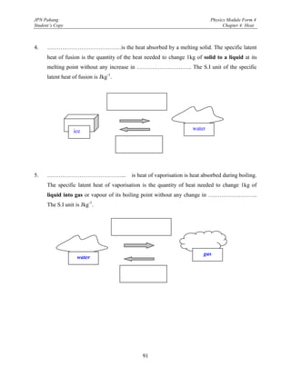 JPN Pahang                                                                   Physics Module Form 4
Student’s Copy                                                                     Chapter 4: Heat



4.    …………………………………is the heat absorbed by a melting solid. The specific latent
      heat of fusion is the quantity of the heat needed to change 1kg of solid to a liquid at its
      melting point without any increase in ……………………….. The S.I unit of the specific
      latent heat of fusion is Jkg-1.




                  ice                                                water




5.    …………………………………...                    is heat of vaporisation is heat absorbed during boiling.
      The specific latent heat of vaporisation is the quantity of heat needed to change 1kg of
      liquid into gas or vapour of its boiling point without any change in ……………………..
      The S.I unit is Jkg-1.




                                                                          gas
                    water




                                               91
 